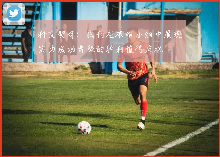 科瓦契奇：我们在艰难小组中展现实力成功晋级的胜利值得庆祝