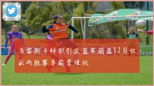 马雷斯卡辞职引发蓝军崩盘12月仅获两胜赛季前景堪忧