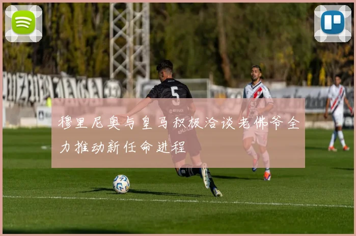 穆里尼奥与皇马积极洽谈老佛爷全力推动新任命进程