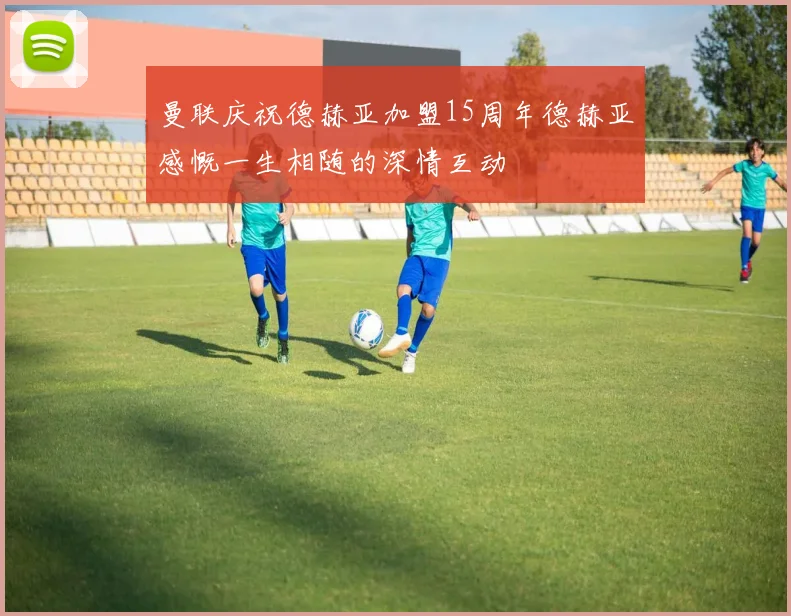 曼联庆祝德赫亚加盟15周年德赫亚感慨一生相随的深情互动
