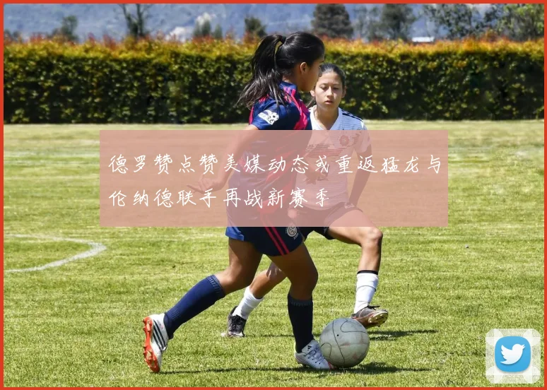 德罗赞点赞美媒动态或重返猛龙与伦纳德联手再战新赛季