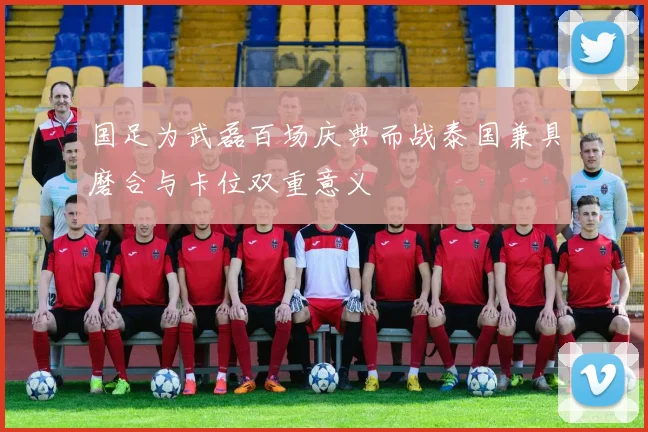 国足为武磊百场庆典而战泰国兼具磨合与卡位双重意义