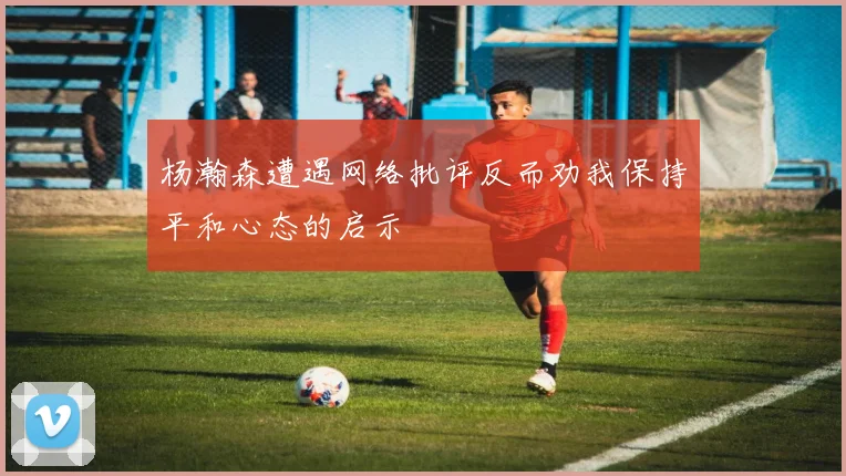 杨瀚森遭遇网络批评反而劝我保持平和心态的启示