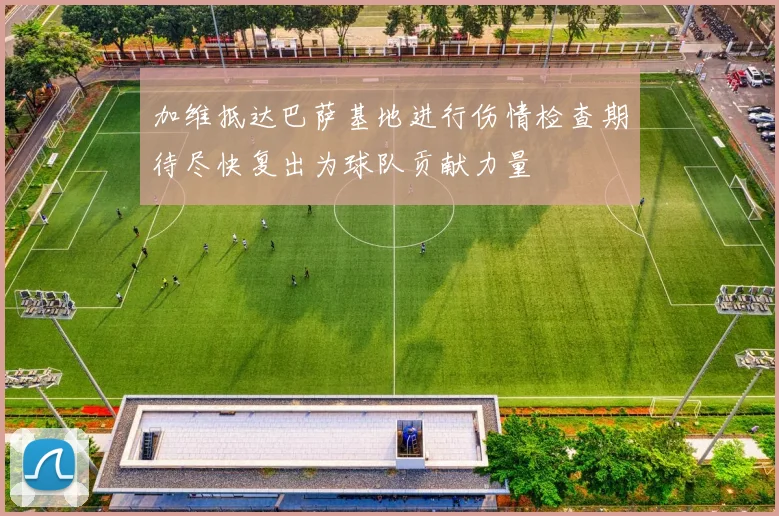 加维抵达巴萨基地进行伤情检查期待尽快复出为球队贡献力量