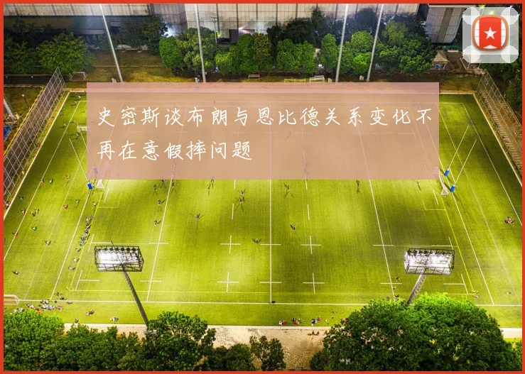 史密斯谈布朗与恩比德关系变化不再在意假摔问题
