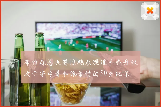 布伦森总决赛惊艳表现追平乔丹仅次于字母哥和佩蒂特的50分纪录