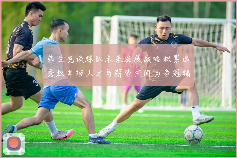 弗兰克谈球队未来发展战略积累选秀权年轻人才与薪资空间为争冠铺路