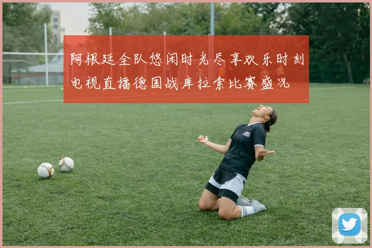阿根廷全队悠闲时光尽享欢乐时刻电视直播德国战库拉索比赛盛况
