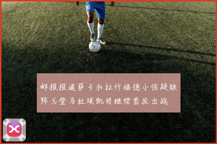 邮报报道萨卡和拉什福德小伤疑缺阵戈登马杜埃凯将继续首发出战