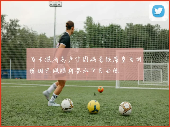 马卡报消息卢宁因病毒缺席皇马训练姆巴佩顺利参加今日合练