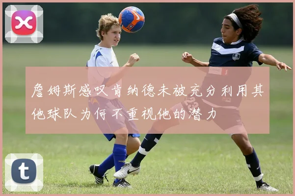 詹姆斯感叹肯纳德未被充分利用其他球队为何不重视他的潜力