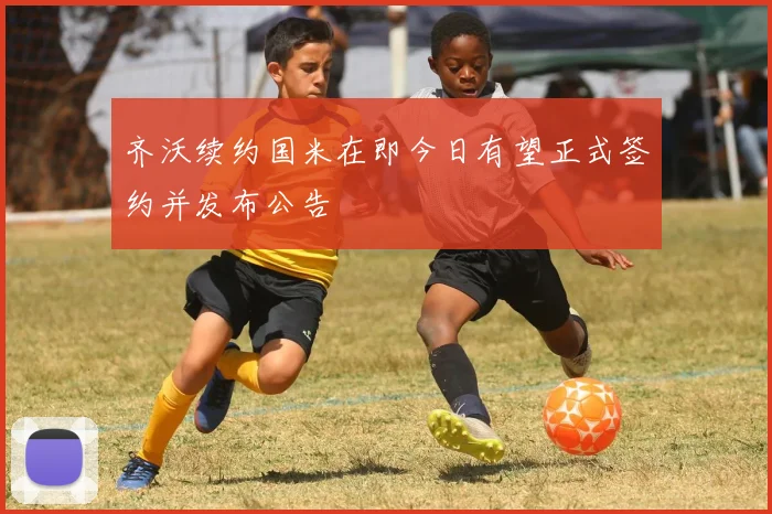 齐沃续约国米在即今日有望正式签约并发布公告