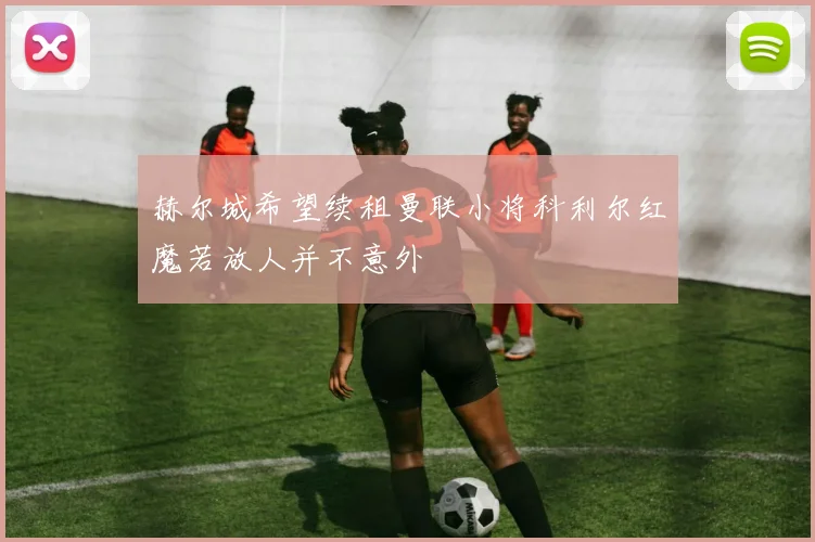 赫尔城希望续租曼联小将科利尔红魔若放人并不意外