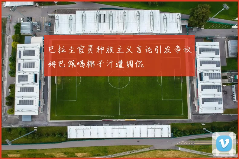 巴拉圭官员种族主义言论引发争议姆巴佩喝椰子汁遭调侃