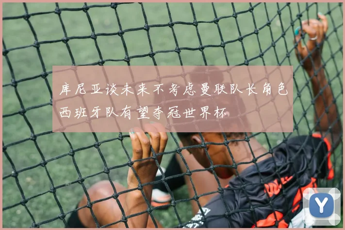 库尼亚谈未来不考虑曼联队长角色西班牙队有望夺冠世界杯