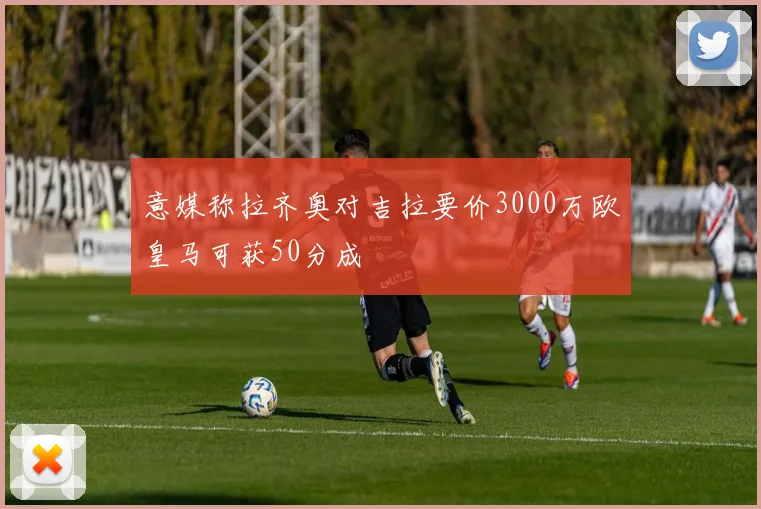 意媒称拉齐奥对吉拉要价3000万欧皇马可获50分成