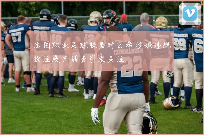 法国职业足球联盟对瓦希涉嫌违规投注展开调查引发关注