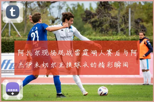 阿扎尔现场观战雷霆湖人赛后与阿杰伊米切尔互换球衣的精彩瞬间