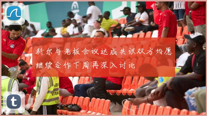 科尔与老板会议达成共识双方均愿继续合作下周再深入讨论